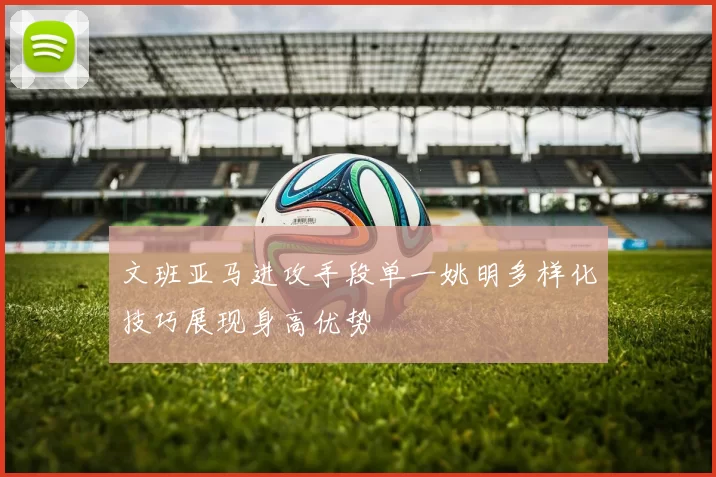 文班亚马进攻手段单一姚明多样化技巧展现身高优势