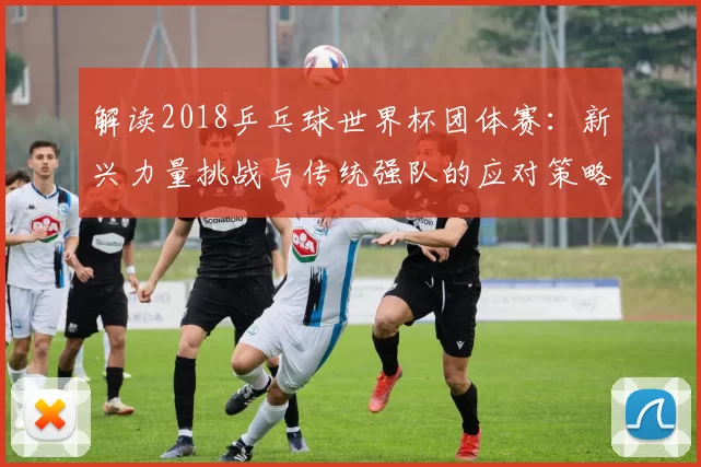 解读2018乒乓球世界杯团体赛:新兴力量挑战与传统强队的应对策略