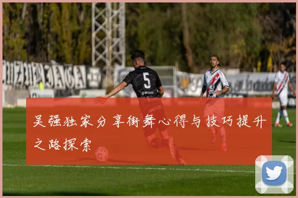 吴强独家分享街舞心得与技巧提升之路探索