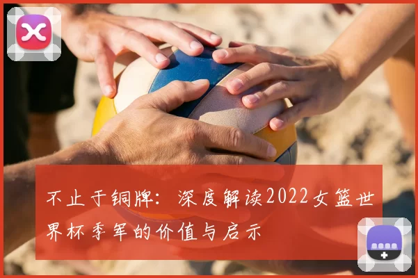 不止于铜牌：深度解读2022女篮世界杯季军的价值与启示