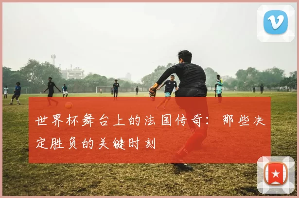 世界杯舞台上的法国传奇：那些决定胜负的关键时刻