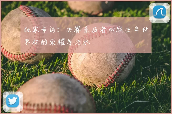 独家专访:决赛亲历者回顾去年世界杯的荣耀与泪水