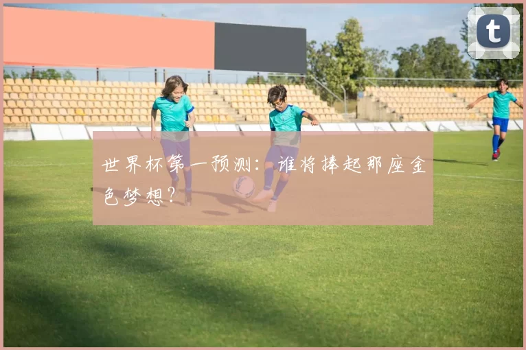 世界杯第一预测:谁将捧起那座金色梦想?