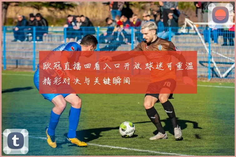 欧冠直播回看入口开放 球迷可重温精彩对决与关键瞬间