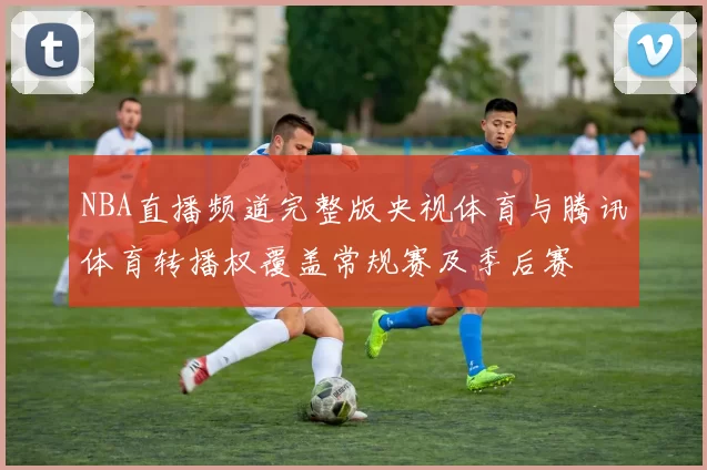 NBA直播频道完整版央视体育与腾讯体育转播权覆盖常规赛及季后赛