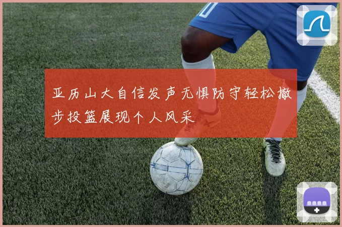 亚历山大自信发声无惧防守轻松撤步投篮展现个人风采