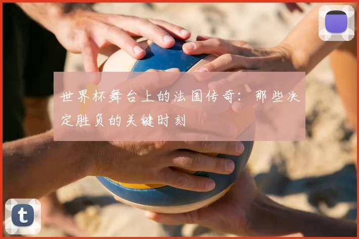 世界杯舞台上的法国传奇：那些决定胜负的关键时刻