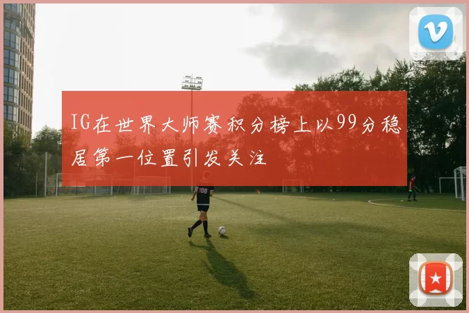 IG在世界大师赛积分榜上以99分稳居第一位置引发关注