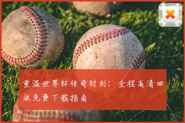 重温世界杯传奇时刻:全程高清回放免费下载指南