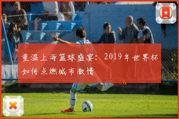 重温上海篮球盛宴：2019年世界杯如何点燃城市激情