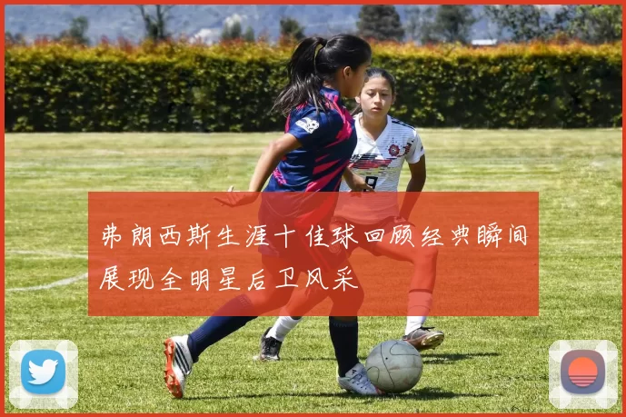 弗朗西斯生涯十佳球回顾经典瞬间展现全明星后卫风采