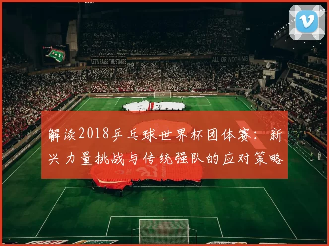 解读2018乒乓球世界杯团体赛:新兴力量挑战与传统强队的应对策略