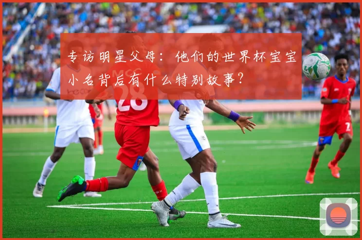 专访明星父母：他们的世界杯宝宝小名背后有什么特别故事？