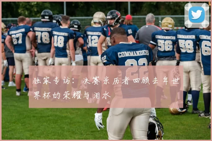 独家专访:决赛亲历者回顾去年世界杯的荣耀与泪水