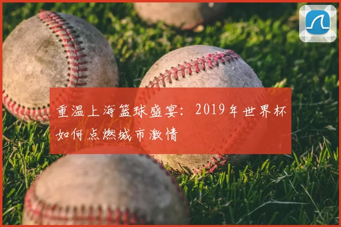 重温上海篮球盛宴：2019年世界杯如何点燃城市激情