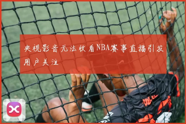 央视影音无法收看NBA赛事直播引发用户关注