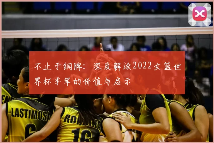 不止于铜牌：深度解读2022女篮世界杯季军的价值与启示
