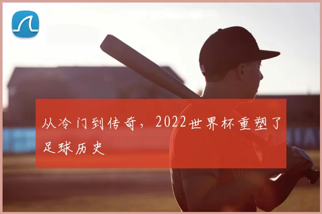 从冷门到传奇,2022世界杯重塑了足球历史