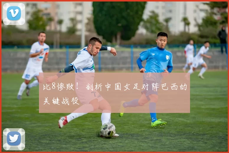 比8惨败!剖析中国女足对阵巴西的关键战役