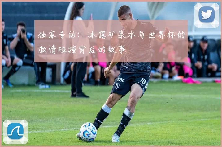 独家专访:冰露矿泉水与世界杯的激情碰撞背后的故事