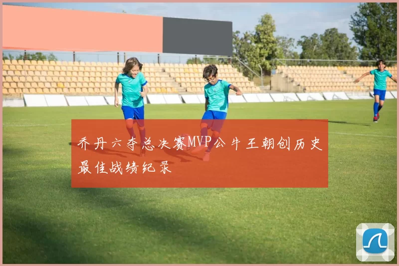 乔丹六夺总决赛MVP公牛王朝创历史最佳战绩纪录