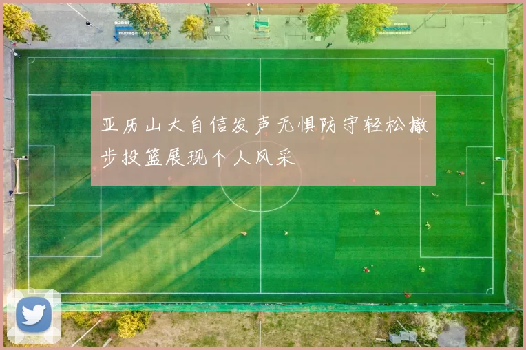 亚历山大自信发声无惧防守轻松撤步投篮展现个人风采