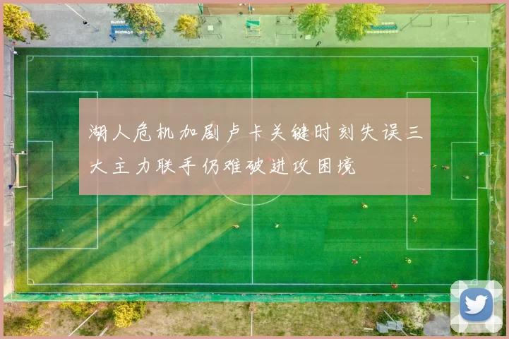 湖人危机加剧卢卡关键时刻失误三大主力联手仍难破进攻困境