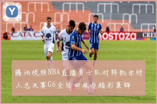 腾讯视频NBA直播勇士队对阵凯尔特人总决赛G6全场回放与精彩集锦