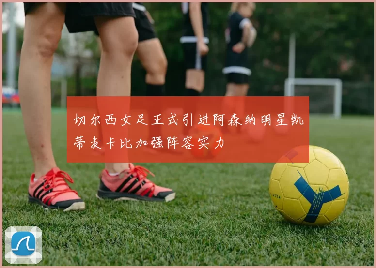 切尔西女足正式引进阿森纳明星凯蒂麦卡比加强阵容实力