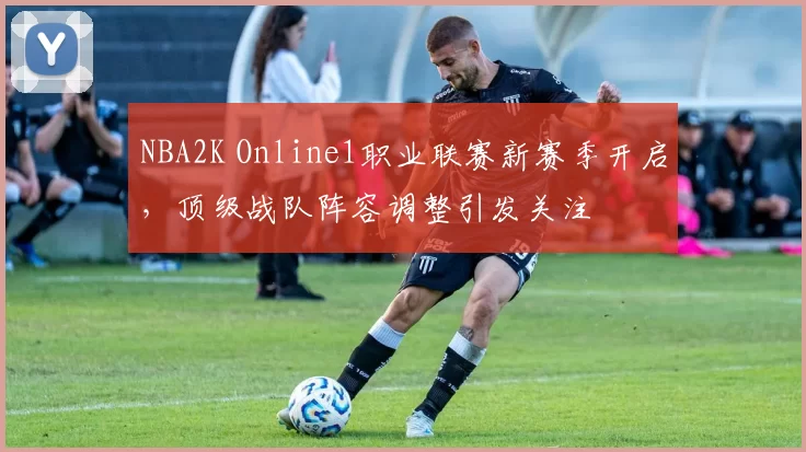 NBA2K Online1职业联赛新赛季开启,顶级战队阵容调整引发关注