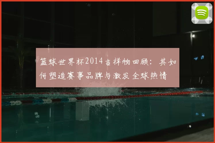 篮球世界杯2014吉祥物回顾：其如何塑造赛事品牌与激发全球热情