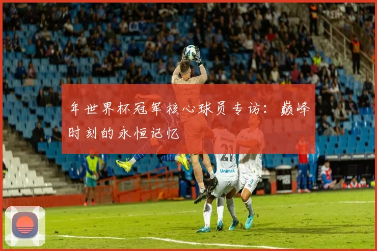 年世界杯冠军核心球员专访：巅峰时刻的永恒记忆