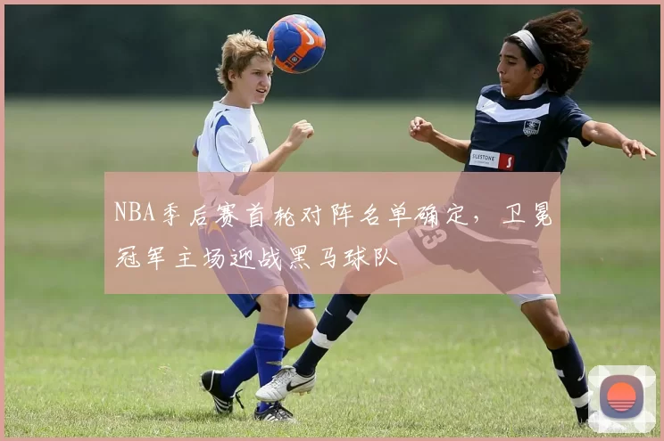 NBA季后赛首轮对阵名单确定,卫冕冠军主场迎战黑马球队