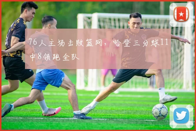 76人主场击败篮网,哈登三分球11中8领跑全队