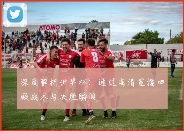 深度解析世界杯:通过高清重播回顾战术与决胜瞬间