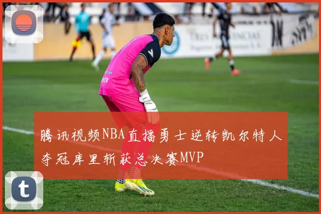 腾讯视频NBA直播勇士逆转凯尔特人夺冠库里斩获总决赛MVP