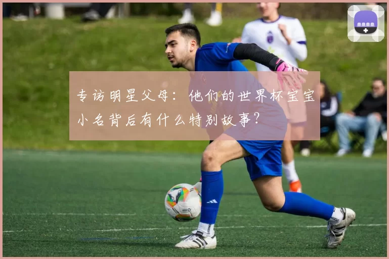 专访明星父母：他们的世界杯宝宝小名背后有什么特别故事？