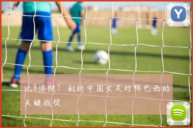 比8惨败!剖析中国女足对阵巴西的关键战役